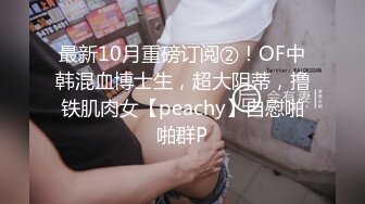 最新10月重磅订阅②！OF中韩混血博士生，超大阴蒂，撸铁肌肉女【peachy】自慰啪啪群P