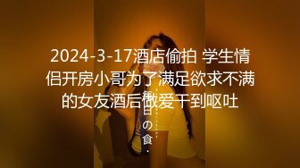 2024-3-17酒店偷拍 学生情侣开房小哥为了满足欲求不满的女友酒后做爱干到呕吐