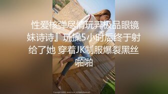  性爱核弹尽情玩弄极品眼镜妹诗诗』玩操5小时后终于射给了她 穿着JK制服爆裂黑丝啪啪