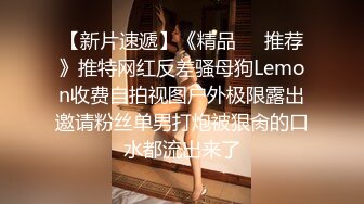 【新片速遞】《精品❤️推荐》推特网红反差骚母狗Lemon收费自拍视图户外极限露出邀请粉丝单男打炮被狠肏的口水都流出来了