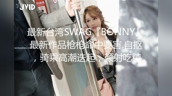 最新台湾SWAG『BONNY』最新作品枪枪命中要害.自抠，骑乘高潮迭起，颜射吃精