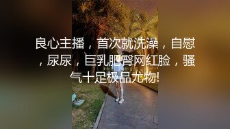 良心主播，首次就洗澡，自慰，尿尿，巨乳肥臀网红脸，骚气十足极品尤物!