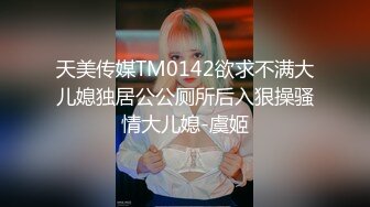 天美传媒TM0142欲求不满大儿媳独居公公厕所后入狠操骚情大儿媳-虞姬