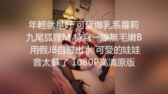 年輕就是好 可愛爆乳系蘿莉九尾狐狸M 特寫一線無毛嫩B 用假JB自慰出水 可愛的娃娃音太蘇了 1080P高清原版