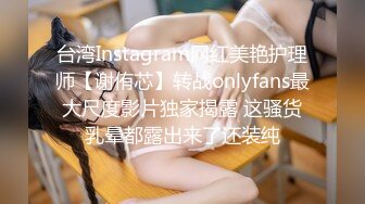 台湾Instagram网红美艳护理师【谢侑芯】转战onlyfans最大尺度影片独家揭露 这骚货乳晕都露出来了还装纯