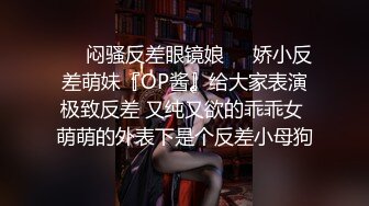 ❤️闷骚反差眼镜娘❤️娇小反差萌妹『OP酱』给大家表演极致反差 又纯又欲的乖乖女 萌萌的外表下是个反差小母狗