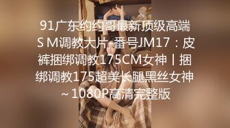 91广东约约哥最新顶级高端ＳＭ调教大片-番号JM17：皮裤捆绑调教175CM女神丨捆绑调教175超美长腿黑丝女神～1080P高清完整版