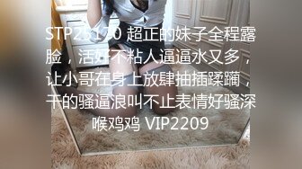 STP25170 超正的妹子全程露脸，活好不粘人逼逼水又多，让小哥在身上放肆抽插蹂躏，干的骚逼浪叫不止表情好骚深喉鸡鸡 VIP2209