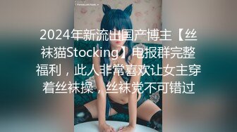 2024年新流出国产博主【丝袜猫Stocking】电报群完整福利，此人非常喜欢让女主穿着丝袜操，丝袜党不可错过