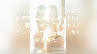 477GRMO-087 チ○ポ食い報告書「この男、犯●ました☆」清楚系ビッチがイキったナンパチ○ポを逆捕食しちゃいました！