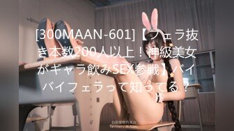 [300MAAN-601]【フェラ抜き本数200人以上！神級美女がギャラ飲みSEX参戦】バイバイフェラって知ってる？