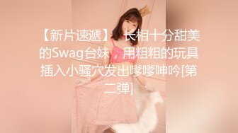 【新片速遞】✨长相十分甜美的Swag台妹，用粗粗的玩具插入小骚穴发出嗲嗲呻吟[第二弹]