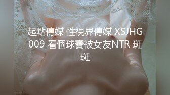 起點傳媒 性視界傳媒 XSJHG009 看個球賽被女友NTR 斑斑