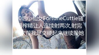 00后小仙女FortuneCuttie骚逼榨精让人连续射两次,射完一次帮我足交硬起来继续操她