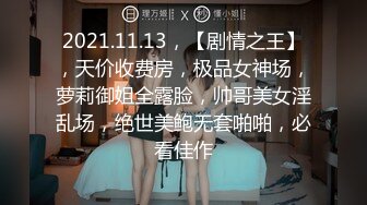 2021.11.13，【剧情之王】，天价收费房，极品女神场，萝莉御姐全露脸，帅哥美女淫乱场，绝世美鲍无套啪啪，必看佳作