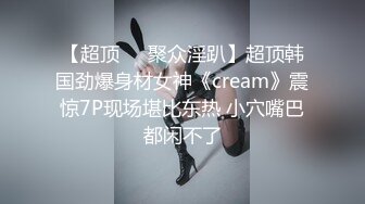 【超顶❤️聚众淫趴】超顶韩国劲爆身材女神《cream》震惊7P现场堪比东热 小穴嘴巴都闲不了