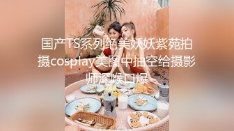 国产TS系列绝美妖妖紫苑拍摄cosplay美图中抽空给摄影师深喉口爆