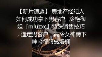 【新片速遞】 房地产经纪人如何成功拿下男客户✅冷艳御姐『miuzxc』特殊销售技巧，逼定男客户！高冷女神胯下呻吟征服感爆棚