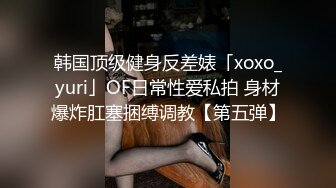 韩国顶级健身反差婊「xoxo_yuri」OF日常性爱私拍 身材爆炸肛塞捆缚调教【第五弹】