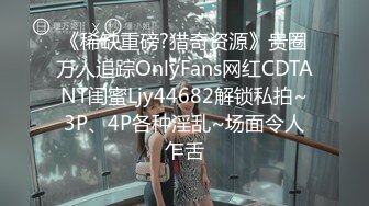 《稀缺重磅?猎奇资源》贵圈万人追踪OnlyFans网红CDTANT闺蜜Ljy44682解锁私拍~3P、4P各种淫乱~场面令人乍舌