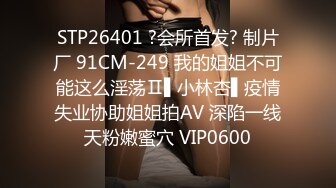 STP26401 ?会所首发? 制片厂 91CM-249 我的姐姐不可能这么淫荡Ⅱ▌小林杏▌疫情失业协助姐姐拍AV 深陷一线天粉嫩蜜穴 VIP0600