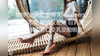 推特P站网红女神 Xreindeers 御姐尤物 眼镜反差婊 巨乳蜜桃臀 多姿势口交乳交啪啪交媾被日